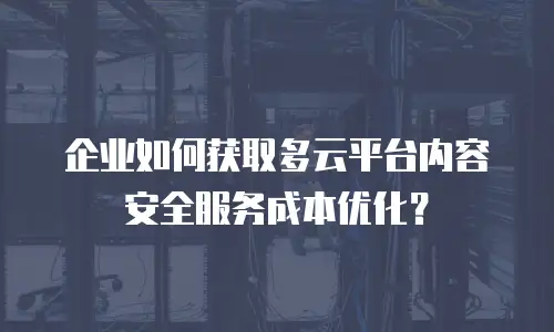 企业如何获取多云平台内容安全服务成本优化？