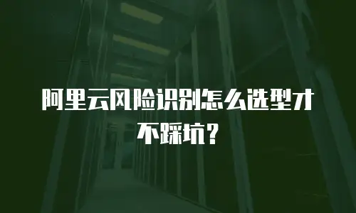 阿里云风险识别怎么选型才不踩坑？