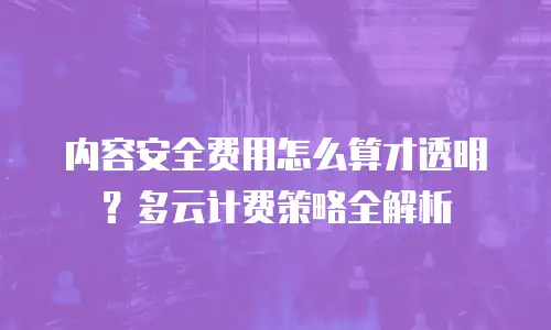 内容安全费用怎么算才透明？多云计费策略全解析