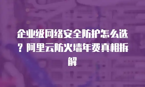 企业级网络安全防护怎么选？阿里云防火墙年费真相拆解