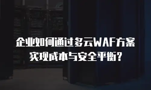 企业如何通过多云WAF方案实现成本与安全平衡？