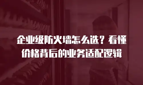 企业级防火墙怎么选？看懂价格背后的业务适配逻辑
