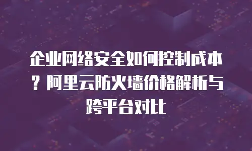 企业网络安全如何控制成本？阿里云防火墙价格解析与跨平台对比