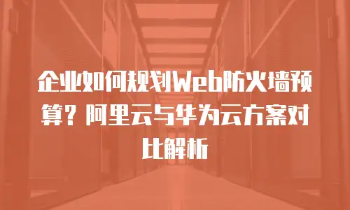 企业如何规划Web防火墙预算？阿里云与华为云方案对比解析
