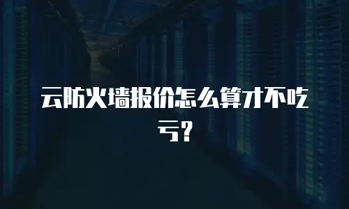 云防火墙报价怎么算才不吃亏？