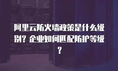阿里云防火墙政策是什么级别？企业如何匹配防护等级？