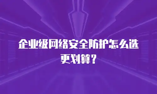企业级网络安全防护怎么选更划算？