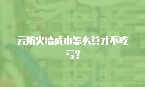 云防火墙成本怎么算才不吃亏？