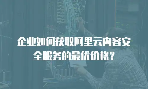 企业如何获取阿里云内容安全服务的最优价格？