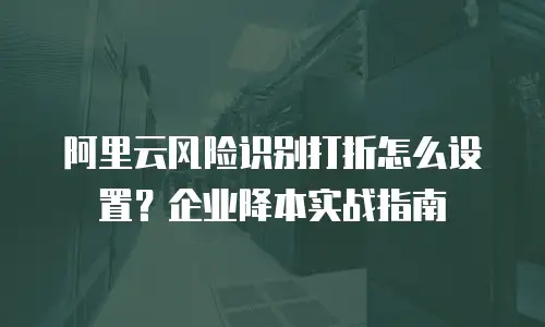 阿里云风险识别打折怎么设置？企业降本实战指南