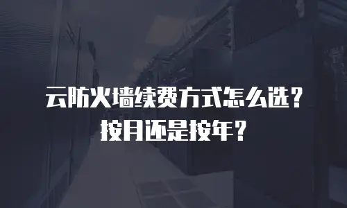 云防火墙续费方式怎么选？按月还是按年？