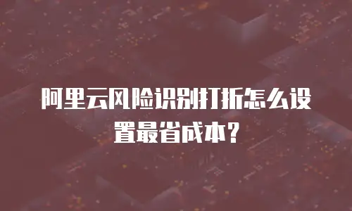 阿里云风险识别打折怎么设置最省成本？