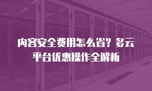 内容安全费用怎么省？多云平台优惠操作全解析