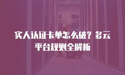 实人认证卡单怎么破？多云平台规则全解析