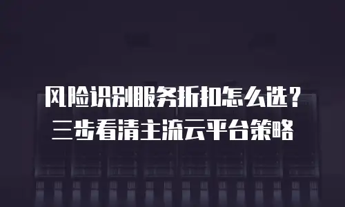 风险识别服务折扣怎么选？三步看清主流云平台策略