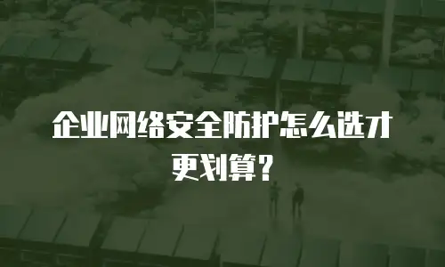 企业网络安全防护怎么选才更划算？
