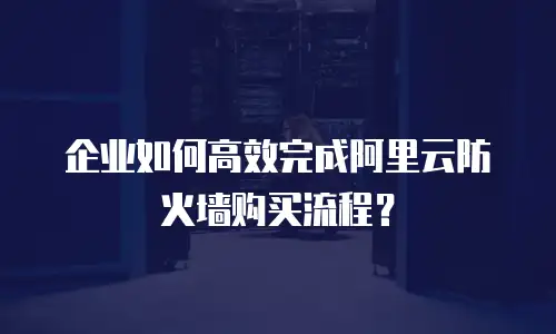企业如何高效完成阿里云防火墙购买流程？