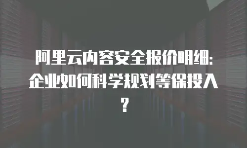 阿里云内容安全报价明细：企业如何科学规划等保投入？