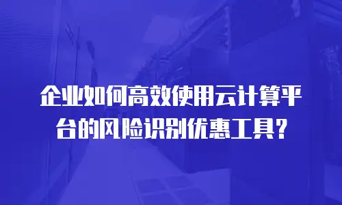企业如何高效使用云计算平台的风险识别优惠工具？