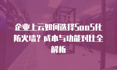 企业上云如何选择SaaS化防火墙？成本与功能对比全解析