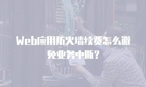 Web应用防火墙续费怎么避免业务中断？