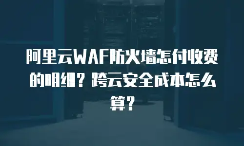 阿里云WAF防火墙怎付收费的明细？跨云安全成本怎么算？
