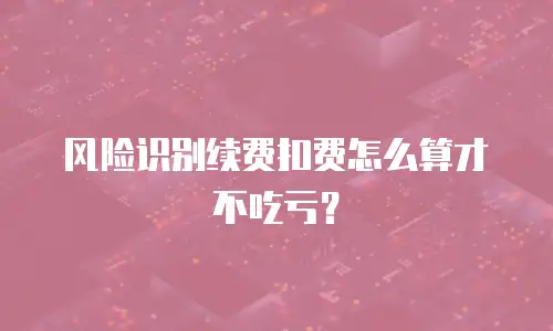 风险识别续费扣费怎么算才不吃亏？