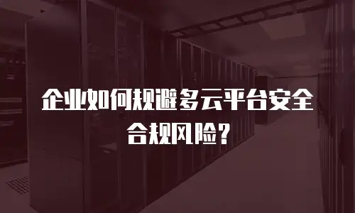 企业如何规避多云平台安全合规风险？