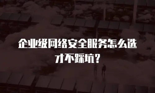 企业级网络安全服务怎么选才不踩坑？