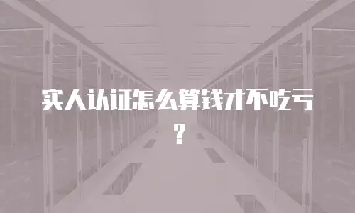 实人认证怎么算钱才不吃亏？