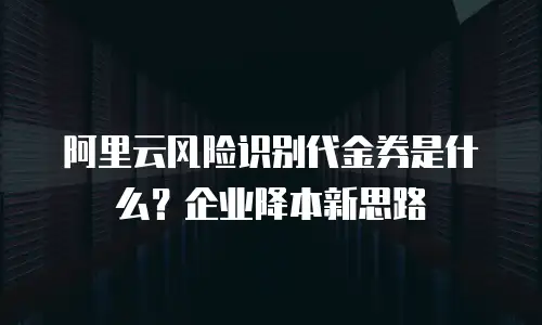 阿里云风险识别代金券是什么？企业降本新思路