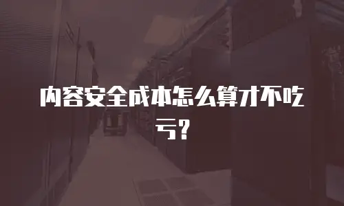 内容安全成本怎么算才不吃亏？