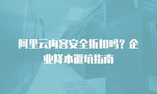 阿里云内容安全折扣吗？企业降本避坑指南
