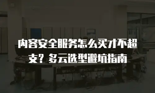 内容安全服务怎么买才不超支？多云选型避坑指南