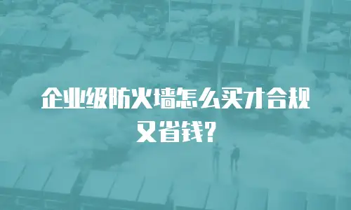 企业级防火墙怎么买才合规又省钱？
