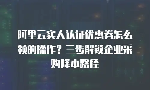 阿里云实人认证优惠券怎么领的操作？三步解锁企业采购降本路径
