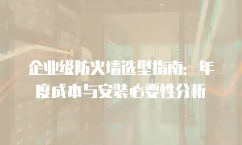 企业级防火墙选型指南：年度成本与安装必要性分析