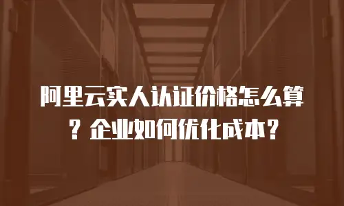 阿里云实人认证价格怎么算？企业如何优化成本？