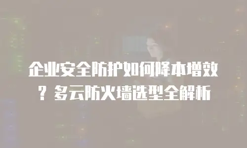企业安全防护如何降本增效？多云防火墙选型全解析