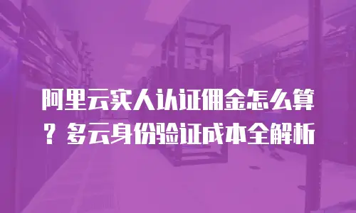 阿里云实人认证佣金怎么算？多云身份验证成本全解析