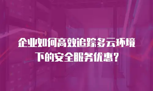 企业如何高效追踪多云环境下的安全服务优惠？