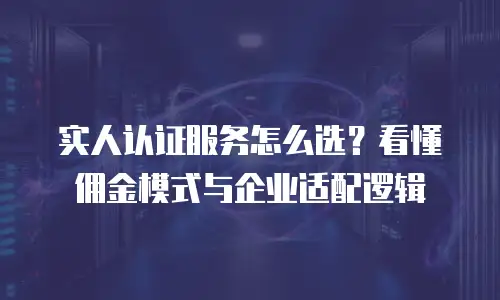 实人认证服务怎么选？看懂佣金模式与企业适配逻辑