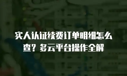 实人认证续费订单明细怎么查？多云平台操作全解