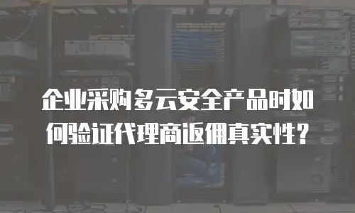 企业采购多云安全产品时如何验证代理商返佣真实性？