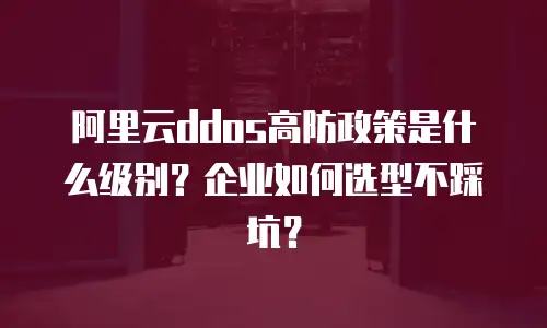 阿里云ddos高防政策是什么级别？企业如何选型不踩坑？