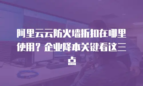 阿里云云防火墙折扣在哪里使用？企业降本关键看这三点