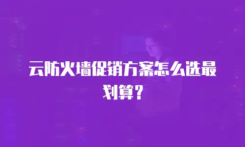 云防火墙促销方案怎么选最划算？