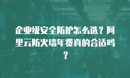 企业级安全防护怎么选？阿里云防火墙年费真的合适吗？