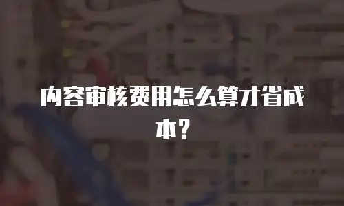 内容审核费用怎么算才省成本？