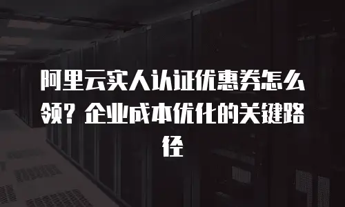 阿里云实人认证优惠券怎么领？企业成本优化的关键路径